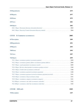 Open Object Technical Guide, Release 1.0
CONTENTS 47
692Dependencies 2075
693Reports 2077
694Menus 2079
695Views 2081
696Objects 2083
696.1 Object: Document directory (document.directory) . . . . . . . . . . . . . . . . . . . . . . . . . . . 2083
696.2 Object: Directory Content (document.directory.content) . . . . . . . . . . . . . . . . . . . . . . . . 2084
CXVII E-Commerce (ecommerce) 2085
697Description 2089
698Dependencies 2091
699Reports 2093
700Menus 2095
701Views 2097
702Objects 2099
702.1 Object: ecommerce partner (ecommerce.partner) . . . . . . . . . . . . . . . . . . . . . . . . . . . . 2099
702.2 Object: ecommerce partner address (ecommerce.partner.address) . . . . . . . . . . . . . . . . . . . 2099
702.3 Object: search parameters (ecommerce.search) . . . . . . . . . . . . . . . . . . . . . . . . . . . . . 2099
702.4 Object: Reviews about product (ecommerce.product.reviews) . . . . . . . . . . . . . . . . . . . . . 2100
702.5 Object: Credit Cards (ecommerce.creditcard) . . . . . . . . . . . . . . . . . . . . . . . . . . . . . . 2100
702.6 Object: ecommerce payment (ecommerce.payment) . . . . . . . . . . . . . . . . . . . . . . . . . . 2100
702.7 Object: ecommerce payment received (ecommerce.payment.received) . . . . . . . . . . . . . . . . . 2101
702.8 Object: ecommerce shop (ecommerce.shop) . . . . . . . . . . . . . . . . . . . . . . . . . . . . . . 2101
702.9 Object: ecommerce category (ecommerce.category) . . . . . . . . . . . . . . . . . . . . . . . . . . 2101
702.10Object: ecommerce sale order (ecommerce.saleorder) . . . . . . . . . . . . . . . . . . . . . . . . . 2102
702.11Object: ecommerce order line (ecommerce.order.line) . . . . . . . . . . . . . . . . . . . . . . . . . 2102
CXVIII EDI (edi) 2103
703Description 2107
 