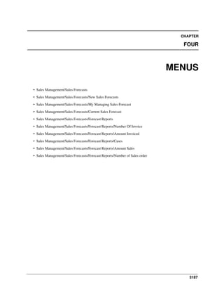 5187
CHAPTER
FOUR
MENUS
• Sales Management/Sales Forecasts
• Sales Management/Sales Forecasts/New Sales Forecasts
• Sales Management/Sales Forecasts/My Managing Sales Forecast
• Sales Management/Sales Forecasts/Current Sales Forecast
• Sales Management/Sales Forecasts/Forecast Reports
• Sales Management/Sales Forecasts/Forecast Reports/Number Of Invoice
• Sales Management/Sales Forecasts/Forecast Reports/Amount Invoiced
• Sales Management/Sales Forecasts/Forecast Reports/Cases
• Sales Management/Sales Forecasts/Forecast Reports/Amount Sales
• Sales Management/Sales Forecasts/Forecast Reports/Number of Sales order
 