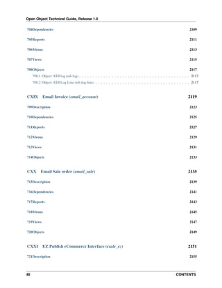 Open Object Technical Guide, Release 1.0
48 CONTENTS
704Dependencies 2109
705Reports 2111
706Menus 2113
707Views 2115
708Objects 2117
708.1 Object: EDI log (edi.log) . . . . . . . . . . . . . . . . . . . . . . . . . . . . . . . . . . . . . . . . . 2117
708.2 Object: EDI Log Line (edi.log.line) . . . . . . . . . . . . . . . . . . . . . . . . . . . . . . . . . . . 2117
CXIX Email Invoice (email_account) 2119
709Description 2123
710Dependencies 2125
711Reports 2127
712Menus 2129
713Views 2131
714Objects 2133
CXX Email Sale order (email_sale) 2135
715Description 2139
716Dependencies 2141
717Reports 2143
718Menus 2145
719Views 2147
720Objects 2149
CXXI EZ Publish eCommerce Interface (esale_ez) 2151
721Description 2155
 