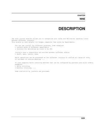 5229
CHAPTER
NINE
DESCRIPTION
The sale journal modules allows you to categorise your sales and deliveries (packing lists)
between different journals.
This module is very helpful for bigger companies that works by departments.
You can use journal for different purposes, some examples:
* isolate sales of different departments
* journals for deliveries by truck or by UPS
Journals have a responsible and evolves between different status:
* draft, open, cancel, done.
Batch operations can be processed on the different journals to confirm all sales at once,
to validate or invoice packing, ...
It also supports batch invoicing methods that can be configured by partners and sales orders,
examples:
* daily invoicing,
* monthly invoicing, ...
Some statistics by journals are provided.
 