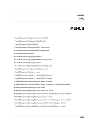 5235
CHAPTER
TWO
MENUS
• Sales Management/Conﬁguration/Invoicing Methods
• Sales Management/Conﬁguration/Sales Journals
• Sales Management/Sales by Journal
• Sales Management/Sales by Journal/My Open Journals
• Sales Management/Sales by Journal/All Open Journals
• Sales Management/Reporting
• Sales Management/Reporting/This Month
• Sales Management/Reporting/This Month/Sales by Journal
• Sales Management/Reporting/All Months
• Sales Management/Reporting/All Months/Sales by Journal
• Stock Management/Conﬁguration/Packings Journals
• Stock Management/Packings by Journal
• Stock Management/Packings by Journal/My Open Journals
• Stock Management/Packings by Journal/All Open Journals
• Stock Management/Outgoing Products/Packings to Invoice
• Stock Management/Outgoing Products/Packings to Invoice/Packings by Invoice Method
• Stock Management/Reporting/Packings Journal
• Stock Management/Reporting/Packings Journal/This Month
• Stock Management/Reporting/Packings Journal/This Month/Packings by Invoice Method
• Stock Management/Reporting/Packings Journal/All Months
• Stock Management/Reporting/Packings Journal/All Months/Packings by Invoice Method
• Stock Management/Reporting/Packings Journal/This Month/Packings by Journal
• Stock Management/Reporting/Packings Journal/All Months/Packings by Journal
 