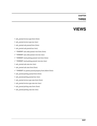 5237
CHAPTER
THREE
VIEWS
• sale_journal.invoice.type.form (form)
• sale_journal.invoice.type.tree (tree)
• sale_journal.sale.journal.form (form)
• sale_journal.sale.journal.tree (tree)
• * INHERIT sale.order.journal.view.form (form)
• * INHERIT sale.order.journal.view.tree (tree)
• * INHERIT stock.picking.journal.view.form (form)
• * INHERIT stock.picking.journal.view.tree (tree)
• sale_journal.sale.stats.tree (tree)
• sale_journal.sale.stats.form (form)
• * INHERIT res.partner.journal.property.form.inherit (form)
• sale_journal.picking.journal.form (form)
• sale_journal.picking.journal.tree (tree)
• sale_journal.invoice.type.stats.form (form)
• sale_journal.invoice.type.stats.tree (tree)
• sale_journal.picking.stats.form (form)
• sale_journal.picking.stats.tree (tree)
 