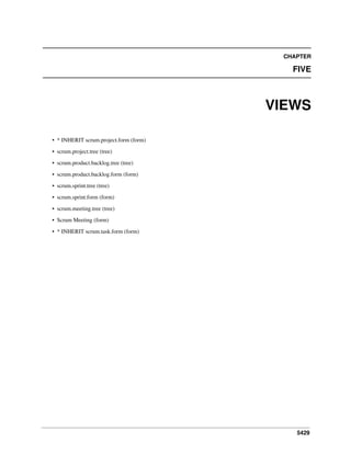 5429
CHAPTER
FIVE
VIEWS
• * INHERIT scrum.project.form (form)
• scrum.project.tree (tree)
• scrum.product.backlog.tree (tree)
• scrum.product.backlog.form (form)
• scrum.sprint.tree (tree)
• scrum.sprint.form (form)
• scrum.meeting.tree (tree)
• Scrum Meeting (form)
• * INHERIT scrum.task.form (form)
 