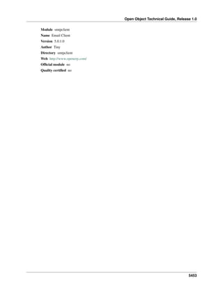 Open Object Technical Guide, Release 1.0
5453
Module smtpclient
Name Email Client
Version 5.0.1.0
Author Tiny
Directory smtpclient
Web http://www.openerp.com/
Ofﬁcial module no
Quality certiﬁed no
 