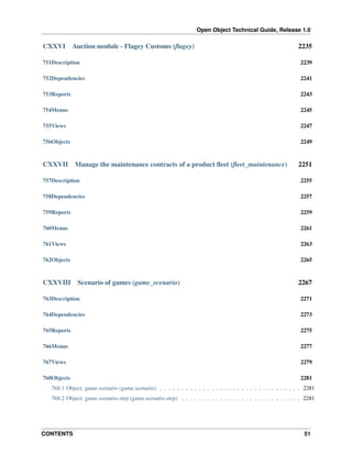 Open Object Technical Guide, Release 1.0
CONTENTS 51
CXXVI Auction module - Flagey Customs (ﬂagey) 2235
751Description 2239
752Dependencies 2241
753Reports 2243
754Menus 2245
755Views 2247
756Objects 2249
CXXVII Manage the maintenance contracts of a product ﬂeet (ﬂeet_maintenance) 2251
757Description 2255
758Dependencies 2257
759Reports 2259
760Menus 2261
761Views 2263
762Objects 2265
CXXVIII Scenario of games (game_scenario) 2267
763Description 2271
764Dependencies 2273
765Reports 2275
766Menus 2277
767Views 2279
768Objects 2281
768.1 Object: game.scenario (game.scenario) . . . . . . . . . . . . . . . . . . . . . . . . . . . . . . . . . 2281
768.2 Object: game.scenario.step (game.scenario.step) . . . . . . . . . . . . . . . . . . . . . . . . . . . . 2281
 