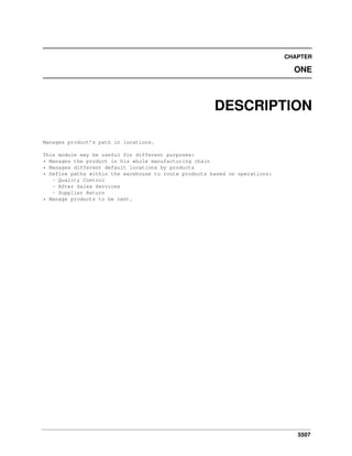 5507
CHAPTER
ONE
DESCRIPTION
Manages product’s path in locations.
This module may be useful for different purposes:
* Manages the product in his whole manufacturing chain
* Manages different default locations by products
* Define paths within the warehouse to route products based on operations:
- Quality Control
- After Sales Services
- Supplier Return
* Manage products to be rent.
 