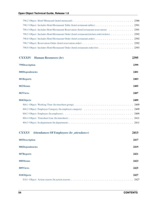 Open Object Technical Guide, Release 1.0
54 CONTENTS
798.2 Object: Hotel Menucard (hotel.menucard) . . . . . . . . . . . . . . . . . . . . . . . . . . . . . . . . 2386
798.3 Object: Includes Hotel Restaurant Table (hotel.restaurant.tables) . . . . . . . . . . . . . . . . . . . . 2391
798.4 Object: Includes Hotel Restaurant Reservation (hotel.restaurant.reservation) . . . . . . . . . . . . . 2391
798.5 Object: Includes Hotel Restaurant Order (hotel.restaurant.kitchen.order.tickets) . . . . . . . . . . . . 2392
798.6 Object: Includes Hotel Restaurant Order (hotel.restaurant.order) . . . . . . . . . . . . . . . . . . . . 2392
798.7 Object: Reservation Order (hotel.reservation.order) . . . . . . . . . . . . . . . . . . . . . . . . . . . 2392
798.8 Object: Includes Hotel Restaurant Order (hotel.restaurant.order.list) . . . . . . . . . . . . . . . . . . 2393
CXXXIV Human Resources (hr) 2395
799Description 2399
800Dependencies 2401
801Reports 2403
802Menus 2405
803Views 2407
804Objects 2409
804.1 Object: Working Time (hr.timesheet.group) . . . . . . . . . . . . . . . . . . . . . . . . . . . . . . . 2409
804.2 Object: Employee Category (hr.employee.category) . . . . . . . . . . . . . . . . . . . . . . . . . . 2409
804.3 Object: Employee (hr.employee) . . . . . . . . . . . . . . . . . . . . . . . . . . . . . . . . . . . . . 2409
804.4 Object: Timesheet Line (hr.timesheet) . . . . . . . . . . . . . . . . . . . . . . . . . . . . . . . . . . 2411
804.5 Object: hr.department (hr.department) . . . . . . . . . . . . . . . . . . . . . . . . . . . . . . . . . . 2411
CXXXV Attendances Of Employees (hr_attendance) 2413
805Description 2417
806Dependencies 2419
807Reports 2421
808Menus 2423
809Views 2425
810Objects 2427
810.1 Object: Action reason (hr.action.reason) . . . . . . . . . . . . . . . . . . . . . . . . . . . . . . . . . 2427
 