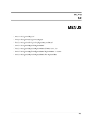 593
CHAPTER
SIX
MENUS
• Financial Management/Payment
• Financial Management/Conﬁguration/Payment
• Financial Management/Conﬁguration/Payment/Payment Mode
• Financial Management/Payment/Payment Orders
• Financial Management/Payment/Payment Orders/Draft Payment Order
• Financial Management/Payment/Payment Orders/Payment Orders to Validate
• Financial Management/Payment/Payment Orders/New Payment Order
 