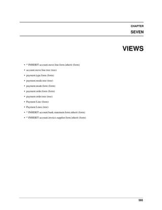 595
CHAPTER
SEVEN
VIEWS
• * INHERIT account.move.line.form.inherit (form)
• account.move.line.tree (tree)
• payment.type.form (form)
• payment.mode.tree (tree)
• payment.mode.form (form)
• payment.order.form (form)
• payment.order.tree (tree)
• Payment Line (form)
• Payment Lines (tree)
• * INHERIT account.bank.statement.form.inherit (form)
• * INHERIT account.invoice.supplier.form.inherit (form)
 