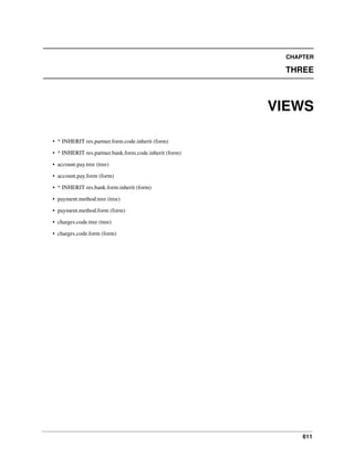 611
CHAPTER
THREE
VIEWS
• * INHERIT res.partner.form.code.inherit (form)
• * INHERIT res.partner.bank.form.code.inherit (form)
• account.pay.tree (tree)
• account.pay.form (form)
• * INHERIT res.bank.form.inherit (form)
• payment.method.tree (tree)
• payment.method.form (form)
• charges.code.tree (tree)
• charges.code.form (form)
 