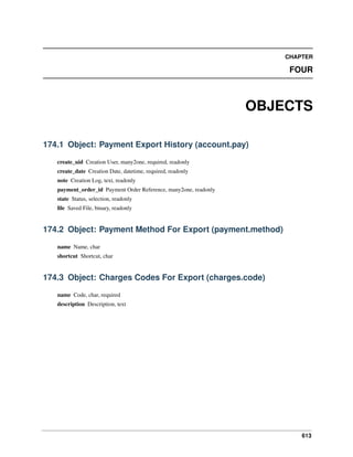 613
CHAPTER
FOUR
OBJECTS
174.1 Object: Payment Export History (account.pay)
create_uid Creation User, many2one, required, readonly
create_date Creation Date, datetime, required, readonly
note Creation Log, text, readonly
payment_order_id Payment Order Reference, many2one, readonly
state Status, selection, readonly
ﬁle Saved File, binary, readonly
174.2 Object: Payment Method For Export (payment.method)
name Name, char
shortcut Shortcut, char
174.3 Object: Charges Codes For Export (charges.code)
name Code, char, required
description Description, text
 