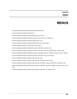 625
CHAPTER
EIGHT
MENUS
• Financial Management/Conﬁguration/Payment/Payment Type
• Financial Management/Payment/Payments
• Financial Management/Payment/Payments/Payments to receive
• Financial Management/Payment/Payments/All received and to receive payments
• Financial Management/Payment/Payments/Payments to pay
• Financial Management/Payment/Payments/All paid and to pay payments
• Financial Management/Payment/Payable payment orders
• Financial Management/Payment/Payable payment orders/Pay. payment order
• Financial Management/Payment/Payable payment orders/Pay. payment order/Draft pay. payment order
• Financial Management/Payment/Payable payment orders/Pay. payment order/Pay. payment orders to validate
• Financial Management/Payment/Payable payment orders/New Pay. payment Order
• Financial Management/Payment/Receivable payment orders
• Financial Management/Payment/Receivable payment orders/Rec. payment order
• Financial Management/Payment/Receivable payment orders/Rec. payment order/Draft rec. payment order
• Financial Management/Payment/Receivable payment orders/Rec. payment order/Rec. payment orders to vali-
date
• Financial Management/Payment/Receivable payment orders/New rec. payment order
 