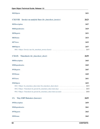 Open Object Technical Guide, Release 1.0
60 CONTENTS
882Objects 2621
CXLVIII Invoice on analytic lines (hr_timesheet_invoice) 2623
883Description 2627
884Dependencies 2629
885Reports 2631
886Menus 2633
887Views 2635
888Objects 2637
888.1 Object: Invoice rate (hr_timesheet_invoice.factor) . . . . . . . . . . . . . . . . . . . . . . . . . . . 2637
CXLIX Timesheets (hr_timesheet_sheet) 2639
889Description 2643
890Dependencies 2645
891Reports 2647
892Menus 2649
893Views 2651
894Objects 2653
894.1 Object: hr_timesheet_sheet.sheet (hr_timesheet_sheet.sheet) . . . . . . . . . . . . . . . . . . . . . . 2653
894.2 Object: Timesheets by period (hr_timesheet_sheet.sheet.day) . . . . . . . . . . . . . . . . . . . . . 2653
894.3 Object: Timesheets by period (hr_timesheet_sheet.sheet.account) . . . . . . . . . . . . . . . . . . . 2654
CL Tiny ERP Huissiers (huissier) 2655
895Description 2659
896Dependencies 2661
897Reports 2663
898Menus 2665
 