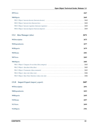 Open Object Technical Guide, Release 1.0
CONTENTS 61
899Views 2667
900Objects 2669
900.1 Object: huissier.dossier (huissier.dossier) . . . . . . . . . . . . . . . . . . . . . . . . . . . . . . . . 2669
900.2 Object: huissier.lots (huissier.lots) . . . . . . . . . . . . . . . . . . . . . . . . . . . . . . . . . . . . 2669
900.3 Object: huissier.vignettes (huissier.vignettes) . . . . . . . . . . . . . . . . . . . . . . . . . . . . . . 2669
900.4 Object: huissier.deposit (huissier.deposit) . . . . . . . . . . . . . . . . . . . . . . . . . . . . . . . . 2669
CLI Idea Manager (idea) 2671
901Description 2675
902Dependencies 2677
903Reports 2679
904Menus 2681
905Views 2683
906Objects 2685
906.1 Object: Category for an idea (idea.category) . . . . . . . . . . . . . . . . . . . . . . . . . . . . . . 2685
906.2 Object: idea.idea (idea.idea) . . . . . . . . . . . . . . . . . . . . . . . . . . . . . . . . . . . . . . . 2685
906.3 Object: Comments (idea.comment) . . . . . . . . . . . . . . . . . . . . . . . . . . . . . . . . . . . 2685
906.4 Object: idea.vote (idea.vote) . . . . . . . . . . . . . . . . . . . . . . . . . . . . . . . . . . . . . . . 2686
906.5 Object: Idea Votes Statistics (idea.vote.stat) . . . . . . . . . . . . . . . . . . . . . . . . . . . . . . . 2686
CLII Import Export (import_export) 2687
907Description 2691
908Dependencies 2693
909Reports 2695
910Menus 2697
911Views 2699
912Objects 2701
 