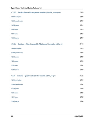 Open Object Technical Guide, Release 1.0
62 CONTENTS
CLIII Invoice lines with sequence number (invoice_sequence) 2703
913Description 2707
914Dependencies 2709
915Reports 2711
916Menus 2713
917Views 2715
918Objects 2717
CLIV Belgium - Plan Comptable Minimum Normalise (l10n_be) 2719
919Description 2723
920Dependencies 2725
921Reports 2727
922Menus 2729
923Views 2731
924Objects 2733
CLV Canada - Quebec Chart of Accounts (l10n_ca-qc) 2735
925Description 2739
926Dependencies 2741
927Reports 2743
928Menus 2745
929Views 2747
930Objects 2749
 