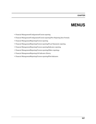 657
CHAPTER
MENUS
• Financial Management/Conﬁguration/Custom reporting
• Financial Management/Conﬁguration/Custom reporting/New Reporting Item Formula
• Financial Management/Reporting/Custom reporting
• Financial Management/Reporting/Custom reporting/Fiscal Statements reporting
• Financial Management/Reporting/Custom reporting/Indicators reporting
• Financial Management/Reporting/Custom reporting/Others reportings
• Financial Management/Reporting/All Indicators History
• Financial Management/Reporting/Custom reporting/Print Indicators
 