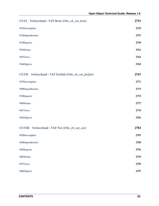 Open Object Technical Guide, Release 1.0
CONTENTS 63
CLVI Switzerland - VAT Brut (l10n_ch_vat_brut) 2751
931Description 2755
932Dependencies 2757
933Reports 2759
934Menus 2761
935Views 2763
936Objects 2765
CLVII Switzerland - VAT Forfait (l10n_ch_vat_forfait) 2767
937Description 2771
938Dependencies 2773
939Reports 2775
940Menus 2777
941Views 2779
942Objects 2781
CLVIII Switzerland - VAT Net (l10n_ch_vat_net) 2783
943Description 2787
944Dependencies 2789
945Reports 2791
946Menus 2793
947Views 2795
948Objects 2797
 