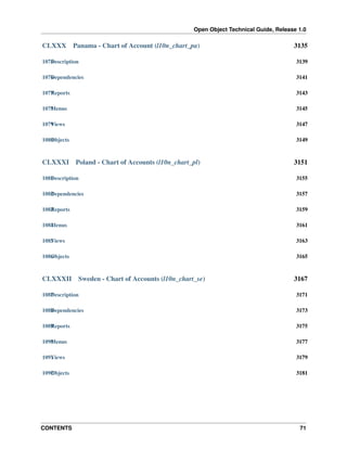 Open Object Technical Guide, Release 1.0
CONTENTS 71
CLXXX Panama - Chart of Account (l10n_chart_pa) 3135
1075Description 3139
1076Dependencies 3141
1077Reports 3143
1078Menus 3145
1079Views 3147
1080Objects 3149
CLXXXI Poland - Chart of Accounts (l10n_chart_pl) 3151
1081Description 3155
1082Dependencies 3157
1083Reports 3159
1084Menus 3161
1085Views 3163
1086Objects 3165
CLXXXII Sweden - Chart of Accounts (l10n_chart_se) 3167
1087Description 3171
1088Dependencies 3173
1089Reports 3175
1090Menus 3177
1091Views 3179
1092Objects 3181
 