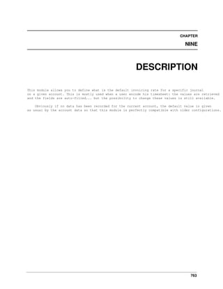 763
CHAPTER
NINE
DESCRIPTION
This module allows you to define what is the default invoicing rate for a specific journal
on a given account. This is mostly used when a user encode his timesheet: the values are retrieved
and the fields are auto-filled... but the possibility to change these values is still available.
Obviously if no data has been recorded for the current account, the default value is given
as usual by the account data so that this module is perfectly compatible with older configurations.
 