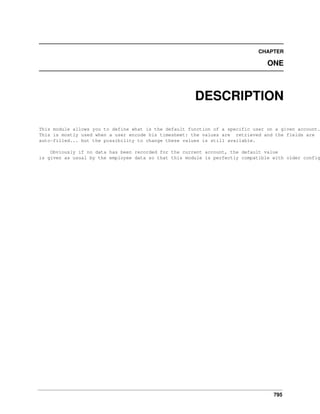 795
CHAPTER
ONE
DESCRIPTION
This module allows you to define what is the default function of a specific user on a given account.
This is mostly used when a user encode his timesheet: the values are retrieved and the fields are
auto-filled... but the possibility to change these values is still available.
Obviously if no data has been recorded for the current account, the default value
is given as usual by the employee data so that this module is perfectly compatible with older config
 
