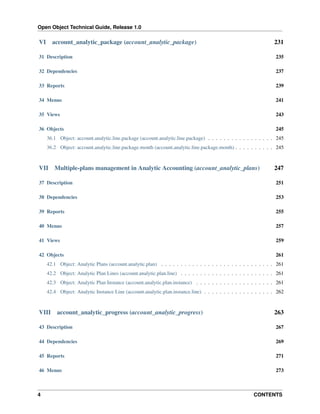 Open Object Technical Guide, Release 1.0
4 CONTENTS
VI account_analytic_package (account_analytic_package) 231
31 Description 235
32 Dependencies 237
33 Reports 239
34 Menus 241
35 Views 243
36 Objects 245
36.1 Object: account.analytic.line.package (account.analytic.line.package) . . . . . . . . . . . . . . . . . 245
36.2 Object: account.analytic.line.package.month (account.analytic.line.package.month) . . . . . . . . . . 245
VII Multiple-plans management in Analytic Accounting (account_analytic_plans) 247
37 Description 251
38 Dependencies 253
39 Reports 255
40 Menus 257
41 Views 259
42 Objects 261
42.1 Object: Analytic Plans (account.analytic.plan) . . . . . . . . . . . . . . . . . . . . . . . . . . . . . 261
42.2 Object: Analytic Plan Lines (account.analytic.plan.line) . . . . . . . . . . . . . . . . . . . . . . . . 261
42.3 Object: Analytic Plan Instance (account.analytic.plan.instance) . . . . . . . . . . . . . . . . . . . . 261
42.4 Object: Analytic Instance Line (account.analytic.plan.instance.line) . . . . . . . . . . . . . . . . . . 262
VIII account_analytic_progress (account_analytic_progress) 263
43 Description 267
44 Dependencies 269
45 Reports 271
46 Menus 273
 