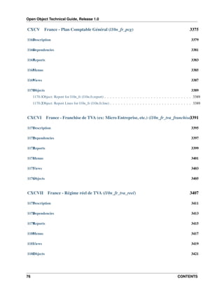 Open Object Technical Guide, Release 1.0
76 CONTENTS
CXCV France - Plan Comptable Général (l10n_fr_pcg) 3375
1165Description 3379
1166Dependencies 3381
1167Reports 3383
1168Menus 3385
1169Views 3387
1170Objects 3389
1170.1Object: Report for l10n_fr (l10n.fr.report) . . . . . . . . . . . . . . . . . . . . . . . . . . . . . . . . 3389
1170.2Object: Report Lines for l10n_fr (l10n.fr.line) . . . . . . . . . . . . . . . . . . . . . . . . . . . . . . 3389
CXCVI France - Franchise de TVA (ex: Micro Entreprise, etc.) (l10n_fr_tva_franchise)3391
1171Description 3395
1172Dependencies 3397
1173Reports 3399
1174Menus 3401
1175Views 3403
1176Objects 3405
CXCVII France - Régime réel de TVA (l10n_fr_tva_reel) 3407
1177Description 3411
1178Dependencies 3413
1179Reports 3415
1180Menus 3417
1181Views 3419
1182Objects 3421
 