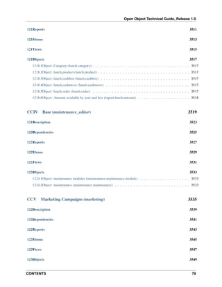 Open Object Technical Guide, Release 1.0
CONTENTS 79
1215Reports 3511
1216Menus 3513
1217Views 3515
1218Objects 3517
1218.1Object: Category (lunch.category) . . . . . . . . . . . . . . . . . . . . . . . . . . . . . . . . . . . . 3517
1218.2Object: lunch.product (lunch.product) . . . . . . . . . . . . . . . . . . . . . . . . . . . . . . . . . . 3517
1218.3Object: lunch.cashbox (lunch.cashbox) . . . . . . . . . . . . . . . . . . . . . . . . . . . . . . . . . 3517
1218.4Object: lunch.cashmove (lunch.cashmove) . . . . . . . . . . . . . . . . . . . . . . . . . . . . . . . 3517
1218.5Object: lunch.order (lunch.order) . . . . . . . . . . . . . . . . . . . . . . . . . . . . . . . . . . . . 3517
1218.6Object: Amount available by user and box (report.lunch.amount) . . . . . . . . . . . . . . . . . . . 3518
CCIV Base (maintenance_editor) 3519
1219Description 3523
1220Dependencies 3525
1221Reports 3527
1222Menus 3529
1223Views 3531
1224Objects 3533
1224.1Object: maintenance modules (maintenance.maintenance.module) . . . . . . . . . . . . . . . . . . . 3533
1224.2Object: maintenance (maintenance.maintenance) . . . . . . . . . . . . . . . . . . . . . . . . . . . . 3533
CCV Marketing Campaigns (marketing) 3535
1225Description 3539
1226Dependencies 3541
1227Reports 3543
1228Menus 3545
1229Views 3547
1230Objects 3549
 
