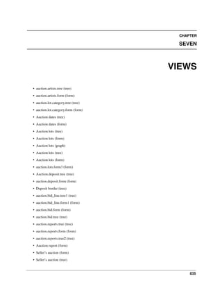 835
CHAPTER
SEVEN
VIEWS
• auction.artists.tree (tree)
• auction.artists.form (form)
• auction.lot.category.tree (tree)
• auction.lot.category.form (form)
• Auction dates (tree)
• Auction dates (form)
• Auction lots (tree)
• Auction lots (form)
• Auction lots (graph)
• Auction lots (tree)
• Auction lots (form)
• auction.lots.form3 (form)
• Auction.deposit.tree (tree)
• auction.deposit.form (form)
• Deposit border (tree)
• auction.bid_line.tree1 (tree)
• auction.bid_line.form1 (form)
• auction.bid.form (form)
• auction.bid.tree (tree)
• auction.reports.tree (tree)
• auction.reports.form (form)
• auction.reports.tree2 (tree)
• Auction report (form)
• Seller’s auction (form)
• Seller’s auction (tree)
 