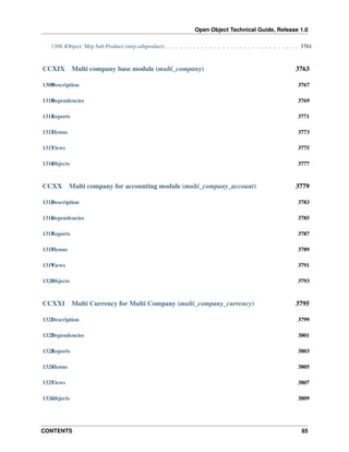 Open Object Technical Guide, Release 1.0
CONTENTS 85
1308.1Object: Mrp Sub Product (mrp.subproduct) . . . . . . . . . . . . . . . . . . . . . . . . . . . . . . . 3761
CCXIX Multi company base module (multi_company) 3763
1309Description 3767
1310Dependencies 3769
1311Reports 3771
1312Menus 3773
1313Views 3775
1314Objects 3777
CCXX Multi company for accounting module (multi_company_account) 3779
1315Description 3783
1316Dependencies 3785
1317Reports 3787
1318Menus 3789
1319Views 3791
1320Objects 3793
CCXXI Multi Currency for Multi Company (multi_company_currency) 3795
1321Description 3799
1322Dependencies 3801
1323Reports 3803
1324Menus 3805
1325Views 3807
1326Objects 3809
 