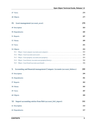 Open Object Technical Guide, Release 1.0
CONTENTS 5
47 Views 275
48 Objects 277
IX Asset management (account_asset) 279
49 Description 283
50 Dependencies 285
51 Reports 287
52 Menus 289
53 Views 291
54 Objects 293
54.1 Object: Asset category (account.asset.category) . . . . . . . . . . . . . . . . . . . . . . . . . . . . . 293
54.2 Object: Asset (account.asset.asset) . . . . . . . . . . . . . . . . . . . . . . . . . . . . . . . . . . . . 293
54.3 Object: Asset property (account.asset.property) . . . . . . . . . . . . . . . . . . . . . . . . . . . . . 293
54.4 Object: Asset history (account.asset.property.history) . . . . . . . . . . . . . . . . . . . . . . . . . . 294
54.5 Object: Asset board (account.asset.board) . . . . . . . . . . . . . . . . . . . . . . . . . . . . . . . . 294
X Accounting and ﬁnancial management-Compare Accounts (account_balance) 295
55 Description 299
56 Dependencies 301
57 Reports 303
58 Menus 305
59 Views 307
60 Objects 309
XI Import accounting entries from Bob (account_bob_import) 311
61 Description 315
62 Dependencies 317
 
