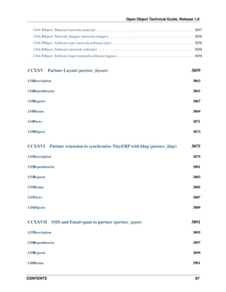 Open Object Technical Guide, Release 1.0
CONTENTS 87
1344.3Object: Material (network.material) . . . . . . . . . . . . . . . . . . . . . . . . . . . . . . . . . . . 3857
1344.4Object: Network changes (network.changes) . . . . . . . . . . . . . . . . . . . . . . . . . . . . . . 3858
1344.5Object: Software type (network.software.type) . . . . . . . . . . . . . . . . . . . . . . . . . . . . . 3858
1344.6Object: Software (network.software) . . . . . . . . . . . . . . . . . . . . . . . . . . . . . . . . . . 3858
1344.7Object: Software login (network.software.logpass) . . . . . . . . . . . . . . . . . . . . . . . . . . . 3858
CCXXV Partner Layout (partner_layout) 3859
1345Description 3863
1346Dependencies 3865
1347Reports 3867
1348Menus 3869
1349Views 3871
1350Objects 3873
CCXXVI Partner extension to synchronize TinyERP with ldap (partner_ldap) 3875
1351Description 3879
1352Dependencies 3881
1353Reports 3883
1354Menus 3885
1355Views 3887
1356Objects 3889
CCXXVII SMS and Email spam to partner (partner_spam) 3891
1357Description 3895
1358Dependencies 3897
1359Reports 3899
1360Menus 3901
 