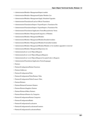 Open Object Technical Guide, Release 1.0
921
• Administration/Modules Management/Import module
• Administration/Modules Management/Update Modules List
• Administration/Modules Management/Apply Scheduled Upgrades
• Administration/Translations/Load an Ofﬁcial Translation
• Administration/Translations/Import / Export/Export a Translation File
• Administration/Translations/Import / Export/Import a Translation File
• Administration/Translations/Application Terms/Resynchronise Terms
• Administration/Modules Management/Categories of Modules
• Administration/Modules Management/Modules
• Administration/Modules Management/Modules/Installed modules
• Administration/Modules Management/Modules/Uninstalled modules
• Administration/Modules Management/Modules/Modules to be installed, upgraded or removed
• Administration/Modules Management/Repository list
• Administration/Low Level Objects/Requests
• Administration/Low Level Objects/Requests/Requests
• Administration/Low Level Objects/Requests/Accepted Links in Requests
• Administration/Translations/Application Terms/Languages
• Partners
• Partners/Conﬁguration/Partner Functions
• Partners/Addresses
• Partners/Conﬁguration/Titles
• Partners/Conﬁguration/Titles/Partners Titles
• Partners/Conﬁguration/Titles/Contacts Titles
• Partners/Partners
• Partners/Partners/Customers Partners
• Partners/Partners/Suppliers Partners
• Partners/Partners/Others Partners
• Partners/Partners/Partners by Categories
• Partners/Conﬁguration/Partner Categories
• Partners/Conﬁguration/Banks
• Partners/Conﬁguration/Localisation
• Partners/Conﬁguration/Localisation/Countries
• Partners/Conﬁguration/Localisation/States
 