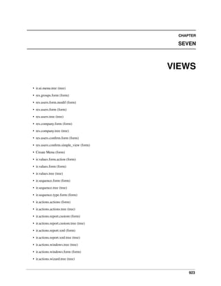 923
CHAPTER
SEVEN
VIEWS
• ir.ui.menu.tree (tree)
• res.groups.form (form)
• res.users.form.modif (form)
• res.users.form (form)
• res.users.tree (tree)
• res.company.form (form)
• res.company.tree (tree)
• res.users.conﬁrm.form (form)
• res.users.conﬁrm.simple_view (form)
• Create Menu (form)
• ir.values.form.action (form)
• ir.values.form (form)
• ir.values.tree (tree)
• ir.sequence.form (form)
• ir.sequence.tree (tree)
• ir.sequence.type.form (form)
• ir.actions.actions (form)
• ir.actions.actions.tree (tree)
• ir.actions.report.custom (form)
• ir.actions.report.custom.tree (tree)
• ir.actions.report.xml (form)
• ir.actions.report.xml.tree (tree)
• ir.actions.windows.tree (tree)
• ir.actions.windows.form (form)
• ir.actions.wizard.tree (tree)
 