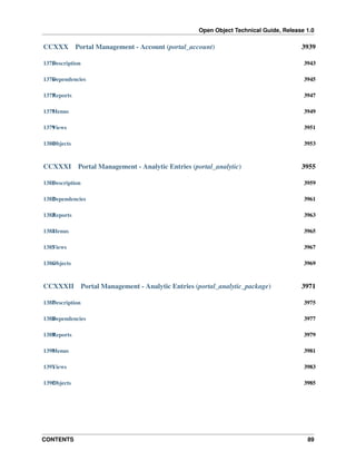 Open Object Technical Guide, Release 1.0
CONTENTS 89
CCXXX Portal Management - Account (portal_account) 3939
1375Description 3943
1376Dependencies 3945
1377Reports 3947
1378Menus 3949
1379Views 3951
1380Objects 3953
CCXXXI Portal Management - Analytic Entries (portal_analytic) 3955
1381Description 3959
1382Dependencies 3961
1383Reports 3963
1384Menus 3965
1385Views 3967
1386Objects 3969
CCXXXII Portal Management - Analytic Entries (portal_analytic_package) 3971
1387Description 3975
1388Dependencies 3977
1389Reports 3979
1390Menus 3981
1391Views 3983
1392Objects 3985
 