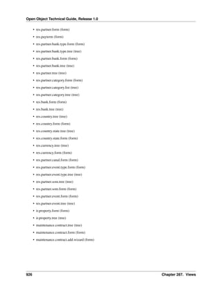 Open Object Technical Guide, Release 1.0
926 Chapter 287. Views
• res.partner.form (form)
• res.payterm (form)
• res.partner.bank.type.form (form)
• res.partner.bank.type.tree (tree)
• res.partner.bank.form (form)
• res.partner.bank.tree (tree)
• res.partner.tree (tree)
• res.partner.category.form (form)
• res.partner.category.list (tree)
• res.partner.category.tree (tree)
• res.bank.form (form)
• res.bank.tree (tree)
• res.country.tree (tree)
• res.country.form (form)
• res.country.state.tree (tree)
• res.country.state.form (form)
• res.currency.tree (tree)
• res.currency.form (form)
• res.partner.canal.form (form)
• res.partner.event.type.form (form)
• res.partner.event.type.tree (tree)
• res.partner.som.tree (tree)
• res.partner.som.form (form)
• res.partner.event.form (form)
• res.partner.event.tree (tree)
• ir.property.form (form)
• ir.property.tree (tree)
• maintenance.contract.tree (tree)
• maintenance.contract.form (form)
• maintenance.contract.add.wizard (form)
 