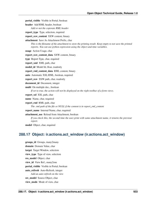 Open Object Technical Guide, Release 1.0
288.17. Object: ir.actions.act_window (ir.actions.act_window) 933
portal_visible Visible in Portal, boolean
header Add RML header, boolean
Add or not the coporate RML header
report_type Type, selection, required
report_sxw_content SXW content, binary
attachment Save As Attachment Preﬁx, char
This is the ﬁlename of the attachment to store the printing result. Keep empty to not save the printed
reports. You can use python expression using the object and time variables.
usage Action Usage, char
report_sxw_content_data SXW content, binary
type Report Type, char, required
report_xml XML path, char
model_id Model Id, ﬂoat, readonly
report_rml_content_data RML content, binary
auto Automatic XSL:RML, boolean, required
report_sxw SXW path, char, readonly
document_id Document, integer
multi On multiple doc., boolean
If set to true, the action will not be displayed on the right toolbar of a form views.
report_xsl XSL path, char
name Name, char, required
report_rml RML path, char
The .rml path of the ﬁle or NULL if the content is in report_rml_content
report_name Internal Name, char, required
attachment_use Reload from Attachment, boolean
If you check this, the second time the user print with same attachment name, it returns the previour
report.
model Object, char, required
288.17 Object: ir.actions.act_window (ir.actions.act_window)
groups_id Groups, many2many
domain Domain Value, char
target Target Window, selection
view_type Type of view, selection
res_model Object, char
view_id View Ref., many2one
portal_visible Visible in Portal, boolean
auto_refresh Auto-Refresh, integer
Add an auto-refresh on the view
src_model Source Object, char
view_mode Mode of view, char
 
