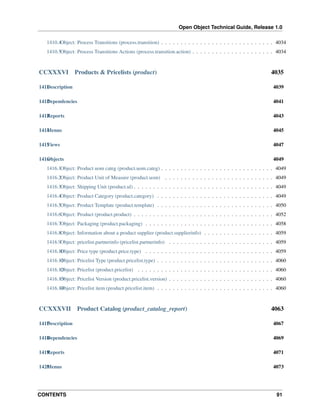 Open Object Technical Guide, Release 1.0
CONTENTS 91
1410.4Object: Process Transitions (process.transition) . . . . . . . . . . . . . . . . . . . . . . . . . . . . . 4034
1410.5Object: Process Transitions Actions (process.transition.action) . . . . . . . . . . . . . . . . . . . . . 4034
CCXXXVI Products & Pricelists (product) 4035
1411Description 4039
1412Dependencies 4041
1413Reports 4043
1414Menus 4045
1415Views 4047
1416Objects 4049
1416.1Object: Product uom categ (product.uom.categ) . . . . . . . . . . . . . . . . . . . . . . . . . . . . . 4049
1416.2Object: Product Unit of Measure (product.uom) . . . . . . . . . . . . . . . . . . . . . . . . . . . . 4049
1416.3Object: Shipping Unit (product.ul) . . . . . . . . . . . . . . . . . . . . . . . . . . . . . . . . . . . . 4049
1416.4Object: Product Category (product.category) . . . . . . . . . . . . . . . . . . . . . . . . . . . . . . 4049
1416.5Object: Product Template (product.template) . . . . . . . . . . . . . . . . . . . . . . . . . . . . . . 4050
1416.6Object: Product (product.product) . . . . . . . . . . . . . . . . . . . . . . . . . . . . . . . . . . . . 4052
1416.7Object: Packaging (product.packaging) . . . . . . . . . . . . . . . . . . . . . . . . . . . . . . . . . 4058
1416.8Object: Information about a product supplier (product.supplierinfo) . . . . . . . . . . . . . . . . . . 4059
1416.9Object: pricelist.partnerinfo (pricelist.partnerinfo) . . . . . . . . . . . . . . . . . . . . . . . . . . . 4059
1416.10Object: Price type (product.price.type) . . . . . . . . . . . . . . . . . . . . . . . . . . . . . . . . . 4059
1416.11Object: Pricelist Type (product.pricelist.type) . . . . . . . . . . . . . . . . . . . . . . . . . . . . . . 4060
1416.12Object: Pricelist (product.pricelist) . . . . . . . . . . . . . . . . . . . . . . . . . . . . . . . . . . . 4060
1416.13Object: Pricelist Version (product.pricelist.version) . . . . . . . . . . . . . . . . . . . . . . . . . . . 4060
1416.14Object: Pricelist item (product.pricelist.item) . . . . . . . . . . . . . . . . . . . . . . . . . . . . . . 4060
CCXXXVII Product Catalog (product_catalog_report) 4063
1417Description 4067
1418Dependencies 4069
1419Reports 4071
1420Menus 4073
 