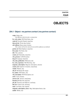 971
CHAPTER
FOUR
OBJECTS
294.1 Object: res.partner.contact (res.partner.contact)
origin Origin, char
The DB from which the info is coming from
fse_work_status FSE Work Status, char
canal_id Favourite Channel, many2one
data_private Private data, boolean
self_sufﬁcent Keep contact, boolean
This contact will not be removed even if all his addresses are deleted
partner_id Main Employer, many2one
ﬁrst_name First Name, char
title Title, selection
country_id Nationality, many2one
who_presence In WsW, boolean
lang_id Language, many2one
who_date_publication Publication, date
fse_work_experience FSE Work Exp., char
magazine_subscription Magazine subscription, selection
country_ids Expertize’s Countries, many2many
website Website, char
old_id Old Datman ID, integer
fse_studies FSE Studies, char
who_description WsW Description, text
active Active, boolean
answers_ids Answers, many2many
function_id Main Job, many2one
job_ids Functions and Addresses, one2many
link_ids Contact Link, one2many
name Last Name, char, required
magazine_subscription_source Mag. Subscription Source, char
mobile Mobile, char
 