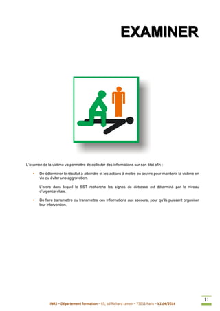 INRS – Département formation – 65, bd Richard Lenoir – 75011 Paris – V1.04/2014
11
EEEXXXAAAMMMIIINNNEEERRR
L’examen de la victime va permettre de collecter des informations sur son état afin :
• De déterminer le résultat à atteindre et les actions à mettre en œuvre pour maintenir la victime en
vie ou éviter une aggravation.
L’ordre dans lequel le SST recherche les signes de détresse est déterminé par le niveau
d’urgence vitale.
• De faire transmettre ou transmettre ces informations aux secours, pour qu’ils puissent organiser
leur intervention.
 