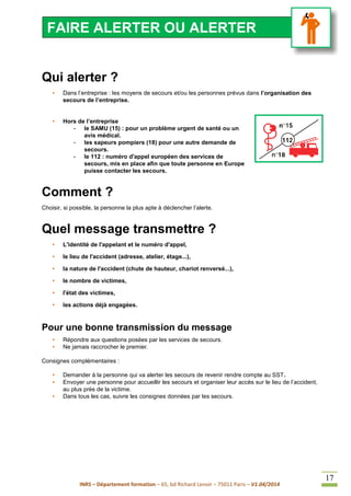 INRS – Département formation – 65, bd Richard Lenoir – 75011 Paris – V1.04/2014
17
Qui alerter ?
• Dans l’entreprise : les moyens de secours et/ou les personnes prévus dans l’organisation des
secours de l’entreprise.
• Hors de l’entreprise
- le SAMU (15) : pour un problème urgent de santé ou un
avis médical.
- les sapeurs pompiers (18) pour une autre demande de
secours.
- le 112 : numéro d'appel européen des services de
secours, mis en place afin que toute personne en Europe
puisse contacter les secours.
Comment ?
Choisir, si possible, la personne la plus apte à déclencher l’alerte.
Quel message transmettre ?
• L'identité de l'appelant et le numéro d'appel,
• le lieu de l'accident (adresse, atelier, étage...),
• la nature de l'accident (chute de hauteur, chariot renversé...),
• le nombre de victimes,
• l'état des victimes,
• les actions déjà engagées.
Pour une bonne transmission du message
• Répondre aux questions posées par les services de secours.
• Ne jamais raccrocher le premier.
Consignes complémentaires :
• Demander à la personne qui va alerter les secours de revenir rendre compte au SST.
• Envoyer une personne pour accueillir les secours et organiser leur accès sur le lieu de l’accident,
au plus près de la victime.
• Dans tous les cas, suivre les consignes données par les secours.
FAIRE ALERTER OU ALERTER
 