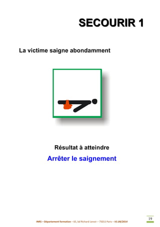 INRS – Département formation – 65, bd Richard Lenoir – 75011 Paris – V1.04/2014
19
SSSEEECCCOOOUUURRRIIIRRR 111
La victime saigne abondamment
Résultat à atteindre
Arrêter le saignement
 