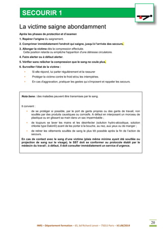 INRS – Département formation – 65, bd Richard Lenoir – 75011 Paris – V1.04/2014
20
La victime saigne abondamment
Après les phases de protection et d’examen
1. Repérer l’origine du saignement.
2. Comprimer immédiatement l’endroit qui saigne, jusqu’à l’arrivée des secours.
3. Allonger la victime dès la compression effectuée.
Cette position retarde ou empêche l'apparition d'une détresse circulatoire.
4. Faire alerter ou à défaut alerter.
5. Vérifier sans relâcher la compression que le sang ne coule plus.
6. Surveiller l’état de la victime :
• Si elle répond, lui parler régulièrement et la rassurer
• Protéger la victime contre le froid et/ou les intempéries.
• En cas d'aggravation, pratiquer les gestes qui s'imposent et rappeler les secours.
Nota bene : des maladies peuvent être transmises par le sang.
Il convient :
• de se protéger si possible, par le port de gants propres ou des gants de travail, non
souillés par des produits caustiques ou corrosifs. A défaut en interposant un morceau de
plastique ou en glissant sa main dans un sac imperméable ;
• de toujours se laver les mains et les désinfecter (solution hydro-alcoolique, solution
chlorée type Dakin©) avant de les porter à la bouche, au nez, aux yeux ou de manger ;
• de retirer les vêtements souillés de sang le plus tôt possible après la fin de l’action de
secours.
En cas de contact avec le sang d’une victime (plaie même minime ayant été souillée ou
projection de sang sur le visage), le SST doit se conformer au protocole établi par le
médecin du travail ; à défaut, il doit consulter immédiatement un service d’urgence.
SECOURIR 1
 