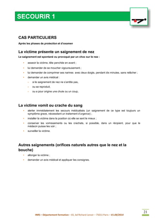 INRS – Département formation – 65, bd Richard Lenoir – 75011 Paris – V1.04/2014
21
CAS PARTICULIERS
Après les phases de protection et d’examen
La victime présente un saignement de nez
Le saignement est spontané ou provoqué par un choc sur le nez :
• asseoir la victime, tête penchée en avant ;
• lui demander de se moucher vigoureusement ;
• lui demander de comprimer ses narines avec deux doigts, pendant dix minutes, sans relâcher ;
• demander un avis médical :
- si le saignement de nez ne s’arrête pas,
- ou se reproduit,
- ou a pour origine une chute ou un coup,
La victime vomit ou crache du sang
• alerter immédiatement les secours médicalisés (un saignement de ce type est toujours un
symptôme grave, nécessitant un traitement d’urgence) ;
• installer la victime dans la position où elle se sent le mieux ;
• conserver les vomissements ou les crachats, si possible, dans un récipient, pour que le
médecin puisse les voir ;
• surveiller la victime.
Autres saignements (orifices naturels autres que le nez et la
bouche)
• allonger la victime ;
• demander un avis médical et appliquer les consignes.
SECOURIR 1
 