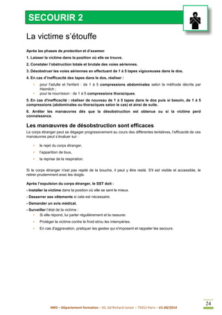 INRS – Département formation – 65, bd Richard Lenoir – 75011 Paris – V1.04/2014
24
La victime s’étouffe
Après les phases de protection et d’examen
1. Laisser la victime dans la position où elle se trouve.
2. Constater l’obstruction totale et brutale des voies aériennes.
3. Désobstruer les voies aériennes en effectuant de 1 à 5 tapes vigoureuses dans le dos.
4. En cas d’inefficacité des tapes dans le dos, réaliser :
• pour l'adulte et l'enfant : de 1 à 5 compressions abdominales selon la méthode décrite par
Heimlich ;
• pour le nourrisson : de 1 à 5 compressions thoraciques.
5. En cas d'inefficacité : réaliser de nouveau de 1 à 5 tapes dans le dos puis si besoin, de 1 à 5
compressions (abdominales ou thoraciques selon le cas) et ainsi de suite.
6. Arrêter les manœuvres dès que la désobstruction est obtenue ou si la victime perd
connaissance.
Les manœuvres de désobstruction sont efficaces
Le corps étranger peut se dégager progressivement au cours des différentes tentatives, l’efficacité de ces
manœuvres peut s’évaluer sur :
• le rejet du corps étranger,
• l’apparition de toux,
• la reprise de la respiration.
Si le corps étranger n'est pas rejeté de la bouche, il peut y être resté. S'il est visible et accessible, le
retirer prudemment avec les doigts.
Après l’expulsion du corps étranger, le SST doit :
- Installer la victime dans la position où elle se sent le mieux.
- Desserrer ses vêtements si cela est nécessaire.
- Demander un avis médical.
- Surveiller l’état de la victime :
• Si elle répond, lui parler régulièrement et la rassurer.
• Protéger la victime contre le froid et/ou les intempéries.
• En cas d'aggravation, pratiquer les gestes qui s'imposent et rappeler les secours.
SECOURIR 2
 