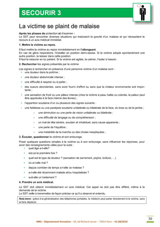 INRS – Département formation – 65, bd Richard Lenoir – 75011 Paris – V1.04/2014
30
La victime se plaint de malaise
Après les phases de protection et d’examen :
Le SST peut rencontrer diverses situations qui traduisent la gravité d’un malaise et qui nécessitent le
recours à un avis médical immédiat.
1. Mettre la victime au repos.
Il faut mettre la victime au repos immédiatement en l’allongeant.
En cas de gêne respiratoire, l’installer en position demi-assise. Si la victime adopte spontanément une
autre position, la laisser dans cette position.
Il faut la rassurer en lui parlant. Si la victime est agitée, la calmer, l’isoler si besoin.
2. Rechercher les signes présentés par la victime.
Les signes à rechercher en présence d’une personne victime d’un malaise sont :
• une douleur dans la poitrine ;
• une douleur abdominale intense ;
• une difficulté à respirer ou à parler ;
• des sueurs abondantes, sans avoir fourni d’effort ou sans que la chaleur environnante soit impor-
tante ;
• une sensation de froid ou une pâleur intense (chez la victime à peau halée ou colorée, la paleur peut
être appréciée à la face interne des lèvres) ;
• l’apparition soudaine d’un ou plusieurs des signes suivants :
- une faiblesse ou une paralysie soudaine unilatérale ou bilatérale de la face, du bras ou de la jambe ;
- une diminution ou une perte de vision unilatérale ou bilatérale ;
- une difficulté de langage ou de compréhension ;
- un mal de tête sévère, soudain et inhabituel, sans cause apparente ;
- une perte de l’équilibre ;
- une instabilité de la marche ou des chutes inexpliquées ;
3. Écouter, questionner la victime et son entourage.
Poser quelques questions simples à la victime ou à son entourage, sans influencer les réponses, pour
avoir des renseignements utiles pour la suite :
• quel âge a-t-elle?
• est-ce la première fois ?
• quel est le type de douleur ? (sensation de serrement, piqûre, brûlure, …)
• où a-t-elle mal ?
• depuis combien de temps a-t-elle ce malaise ?
• a-t-elle été récemment malade et/ou hospitalisée ?
• suit-elle un traitement ?
4. Prendre un avis médical.
Le SST doit obtenir immédiatement un avis médical. Cet appel ne doit pas être différé, même à la
demande de la victime.
Le SST veille à transmettre de façon précise ce qu’il a observé et entendu.
Nota bene : grâce à la généralisation des téléphones portables, le médecin peut parler directement à la victime, sans
la faire déplacer.
SECOURIR 3
 