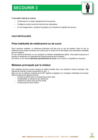 INRS – Département formation – 65, bd Richard Lenoir – 75011 Paris – V1.04/2014
31
5. Surveiller l’état de la victime.
• Si elle répond, lui parler régulièrement et la rassurer.
• Protéger la victime contre le froid et/ou les intempéries.
• En cas d'aggravation, pratiquer les gestes qui s'imposent et rappeler les secours.
CAS PARTICULIERS
Prise habituelle de médicament ou de sucre
Dans certaines maladies, un traitement particulier doit être pris en cas de malaise. Dans ce cas, le
traitement et les doses à prendre sont connus par la victime et ont fait l’objet d’une prescription préalable
par son médecin.
Si une victime le demande, ou sur consigne du médecin préalablement alerté, il faut aider la personne à
prendre ce traitement, en respectant les doses prescrites par le médecin.
De même, si une victime demande spontanément du sucre, lui en donner, si possible en morceaux.
Malaises provoqués par la chaleur
Des malaises peuvent survenir lorsque le salarié travaille dans une ambiance chaude (exemple : été,
période de canicule, travail à proximité d’un four…).
Dans ce cas, le médecin contacté par le SST (gestes à appliquer sur consignes médicales) est suscep-
tible de prescrire les gestes suivants :
- amener la victime dans un endroit frais et bien aéré,
- la déshabiller ou desserrer ses vêtements,
- rafraîchir la victime avec de l’eau froide,
- lui faire boire de l’eau fraîche.
SECOURIR 3
 
