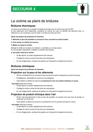 INRS – Département formation – 65, bd Richard Lenoir – 75011 Paris – V1.04/2014
33
La victime se plaint de brûlures
Brûlures thermiques
La cause d’une brûlure est un danger immédiat aussi bien pour la victime que pour le SST.
Si ses vêtements sont enflammés, empêcher la victime de courir et étouffer les flammes avec un
vêtement ou une couverture, puis la rouler ou la faire se rouler par terre.
Après les phases de protection et d’examen
1. Refroidir le plus tôt possible en arrosant à l'eau courante la surface brûlée.
2. Faire alerter ou alerter les secours.
3. Mettre au repos la victime.
Allonger le brûlé sur la région non atteinte, si possible sur un drap propre.
En cas de gêne respiratoire, l’installer en position demi-assise.
4. Surveiller l’état de la victime.
• Si elle répond, lui parler régulièrement et la rassurer.
• Protéger la victime contre le froid et/ou les intempéries.
• En cas d'aggravation, pratiquer les gestes qui s'imposent et rappeler les secours.
Brûlures chimiques
Après les phases de protection et d’examen
Projection sur la peau et les vêtements
• Rincer immédiatement en arrosant à l’eau courante la partie imprégnée de produit chimique.
• Parallèlement, déshabiller la victime en se protégeant.
• Faire alerter ou alerter les secours en précisant le nom du produit chimique en cause.
• Surveiller l’état de la victime :
• Si elle répond, lui parler régulièrement et la rassurer.
• Protéger la victime contre le froid et/ou les intempéries.
• En cas d'aggravation, pratiquer les gestes qui s'imposent et rappeler les secours.
Projection de produit chimique dans l’œil
• Rincer l’œil abondamment à l’eau le plus tôt possible, en prenant soin que l’eau de lavage ne
coule pas sur l’autre œil.
• Faire alerter ou alerter les secours en précisant le nom du produit chimique en cause.
• Surveiller l’état de la victime :
• Si elle répond, lui parler régulièrement et la rassurer.
• Protéger la victime contre le froid et/ou les intempéries.
• En cas d'aggravation, pratiquer les gestes qui s'imposent et rappeler les secours.
SECOURIR 4
 