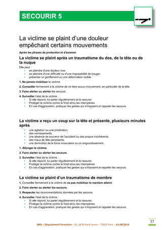 INRS – Département formation – 65, bd Richard Lenoir – 75011 Paris – V1.04/2014
37
La victime se plaint d’une douleur
empêchant certains mouvements
Après les phases de protection et d’examen
La victime se plaint après un traumatisme du dos, de la tête ou de
la nuque
Elle peut :
• se plaindre d'une douleur vive,
• se plaindre d'une difficulté ou d'une impossibilité de bouger,
• présenter un gonflement ou une déformation visible.
1. Ne jamais mobiliser la victime.
2. Conseiller fermement à la victime de ne faire aucun mouvement, en particulier de la tête.
3. Faire alerter ou alerter les secours.
4. Surveiller l’état de la victime :
• Si elle répond, lui parler régulièrement et la rassurer
• Protéger la victime contre le froid et/ou les intempéries.
• En cas d'aggravation, pratiquer les gestes qui s'imposent et rappeler les secours.
La victime a reçu un coup sur la tête et présente, plusieurs minutes
après
• une agitation ou une prostration,
• des vomissements,
• une absence de souvenir de l’accident ou des propos incohérents,
• des maux de tête persistants,
• une diminution de la force musculaire ou un engourdissement.
1. Allonger la victime.
2. Faire alerter ou alerter les secours.
3. Surveiller l’état de la victime :
• Si elle répond, lui parler régulièrement et la rassurer.
• Protéger la victime contre le froid et/ou les intempéries.
• En cas d'aggravation, pratiquer les gestes qui s'imposent et rappeler les secours.
.
La victime se plaint d’un traumatisme de membre
1. Conseiller fermement à la victime de ne pas mobiliser le membre atteint.
2. Faire alerter ou alerter les secours.
3. Respecter les recommandations données par les secours.
4. Surveiller l’état de la victime :
• Si elle répond, lui parler régulièrement et la rassurer.
• Protéger la victime contre le froid et/ou les intempéries.
• En cas d'aggravation, pratiquer les gestes qui s'imposent et rappeler les secours.
SECOURIR 5
 