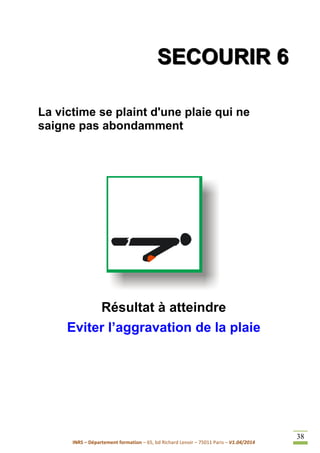 INRS – Département formation – 65, bd Richard Lenoir – 75011 Paris – V1.04/2014
38
SSSEEECCCOOOUUURRRIIIRRR 666
La victime se plaint d'une plaie qui ne
saigne pas abondamment
Résultat à atteindre
Eviter l’aggravation de la plaie
 