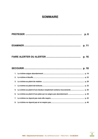 INRS – Département formation – 65, bd Richard Lenoir – 75011 Paris – V1.04/2014
4
SOMMAIRE
PROTEGER ............................................................................................... p. 6
EXAMINER ............................................................................................... p. 11
FAIRE ALERTER OU ALERTER .......................................................... p. 16
SECOURIR ................................................................................................. p. 18
1. La victime saigne abondamment.......................................................................................... p. 19
2. La victime s’étouffe................................................................................................................ p. 23
3. La victime se plaint de malaise ............................................................................................ p. 29
4. La victime se plaint de brûlures............................................................................................ p. 32
5. La victime se plaint d’une douleur empêchant certains mouvements ............................. p. 36
6. La victime se plaint d’une plaie qui ne saigne pas abondamment ................................... p. 38
7. La victime ne répond pas mais elle respire......................................................................... p. 43
8. La victime ne répond pas et ne respire pas......................................................................... p. 46
 